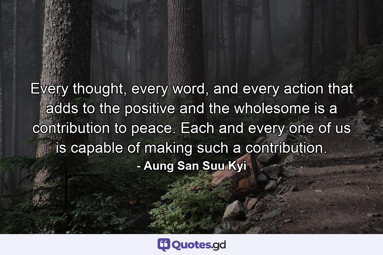 Every thought, every word, and every action that adds to the positive and the wholesome is a contribution to peace. Each and every one of us is capable of making such a contribution. - Quote by Aung San Suu Kyi