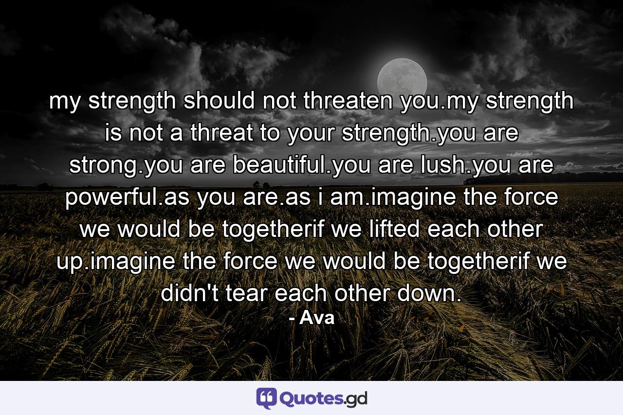 my strength should not threaten you.my strength is not a threat to your strength.you are strong.you are beautiful.you are lush.you are powerful.as you are.as i am.imagine the force we would be togetherif we lifted each other up.imagine the force we would be togetherif we didn't tear each other down. - Quote by Ava