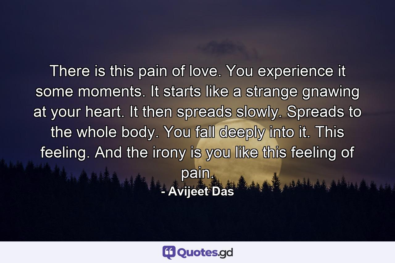 There is this pain of love. You experience it some moments. It starts like a strange gnawing at your heart. It then spreads slowly. Spreads to the whole body. You fall deeply into it. This feeling. And the irony is you like this feeling of pain. - Quote by Avijeet Das