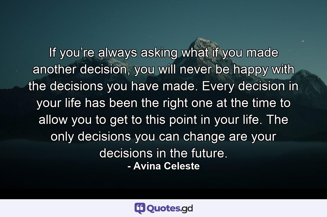 If you’re always asking what if you made another decision, you will never be happy with the decisions you have made. Every decision in your life has been the right one at the time to allow you to get to this point in your life. The only decisions you can change are your decisions in the future. - Quote by Avina Celeste