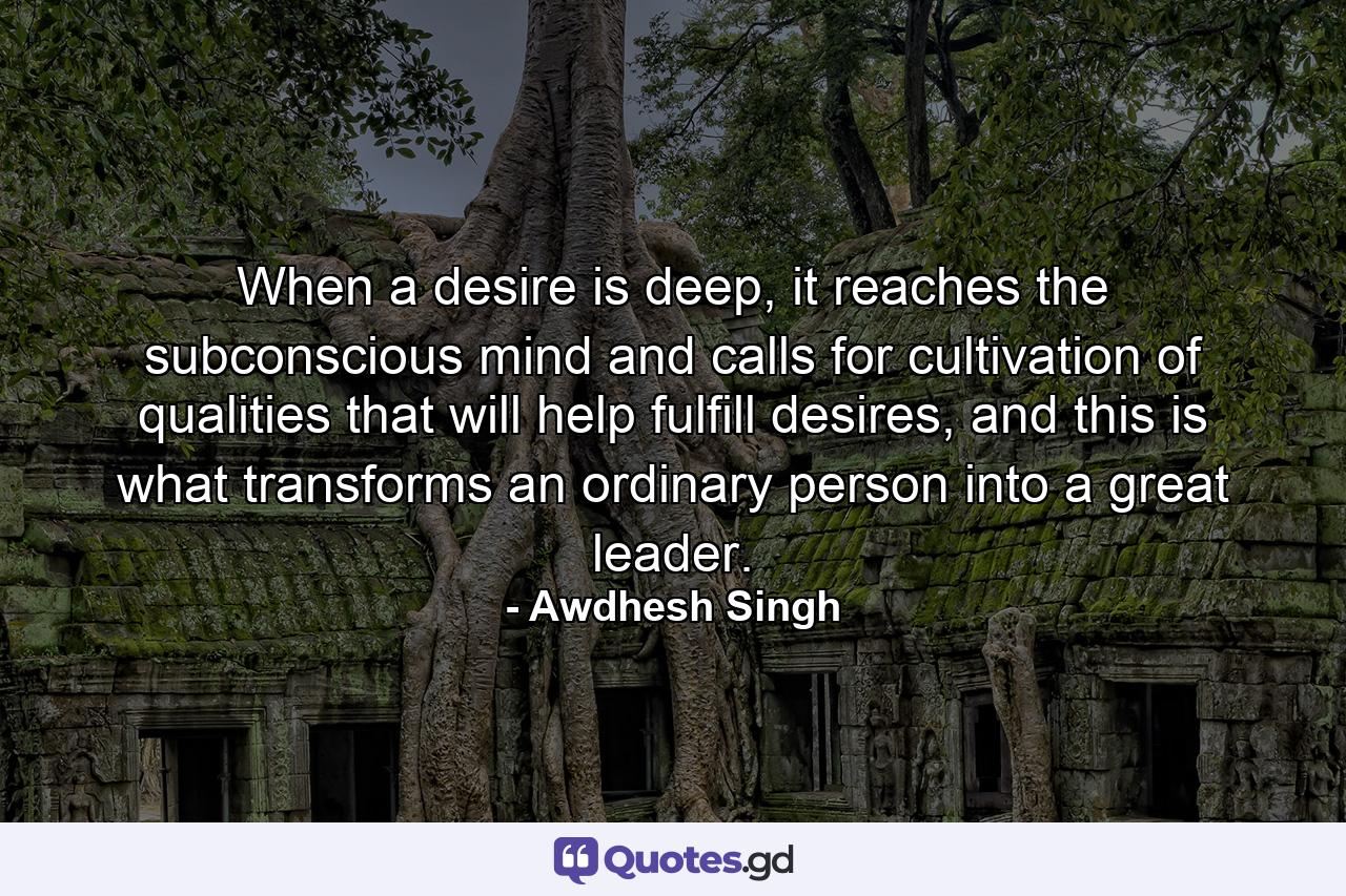 When a desire is deep, it reaches the subconscious mind and calls for cultivation of qualities that will help fulfill desires, and this is what transforms an ordinary person into a great leader. - Quote by Awdhesh Singh