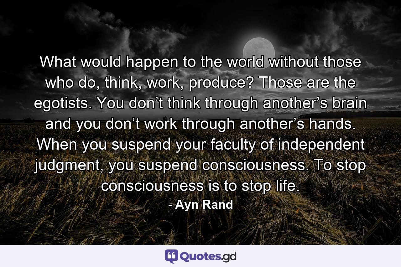 What would happen to the world without those who do, think, work, produce? Those are the egotists. You don’t think through another’s brain and you don’t work through another’s hands. When you suspend your faculty of independent judgment, you suspend consciousness. To stop consciousness is to stop life. - Quote by Ayn Rand