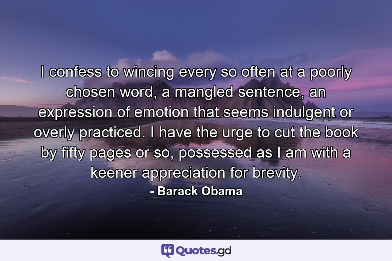 I confess to wincing every so often at a poorly chosen word, a mangled sentence, an expression of emotion that seems indulgent or overly practiced. I have the urge to cut the book by fifty pages or so, possessed as I am with a keener appreciation for brevity. - Quote by Barack Obama