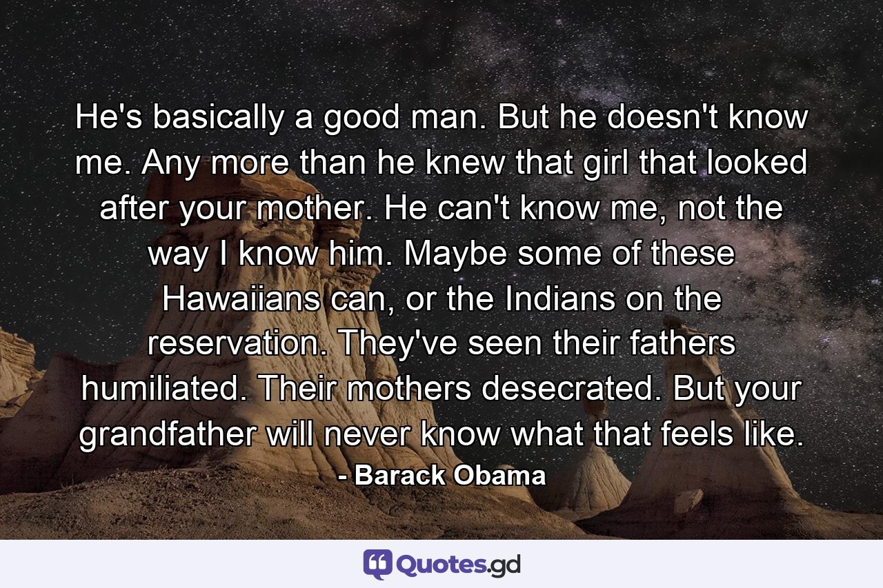 He's basically a good man. But he doesn't know me. Any more than he knew that girl that looked after your mother. He can't know me, not the way I know him. Maybe some of these Hawaiians can, or the Indians on the reservation. They've seen their fathers humiliated. Their mothers desecrated. But your grandfather will never know what that feels like. - Quote by Barack Obama