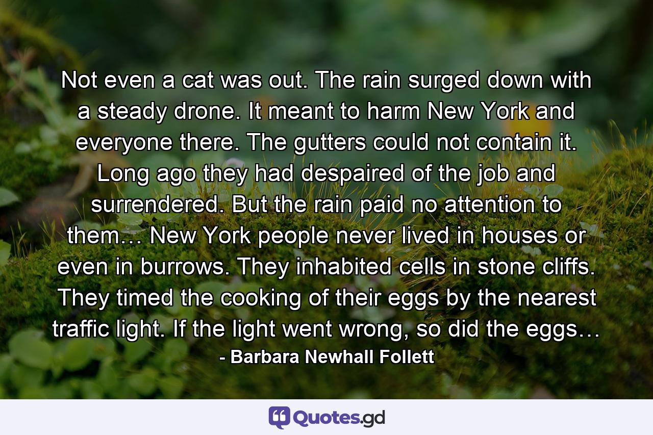 Not even a cat was out. The rain surged down with a steady drone. It meant to harm New York and everyone there. The gutters could not contain it. Long ago they had despaired of the job and surrendered. But the rain paid no attention to them… New York people never lived in houses or even in burrows. They inhabited cells in stone cliffs. They timed the cooking of their eggs by the nearest traffic light. If the light went wrong, so did the eggs… - Quote by Barbara Newhall Follett