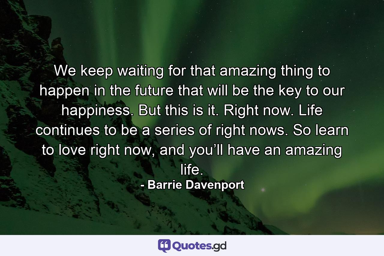 We keep waiting for that amazing thing to happen in the future that will be the key to our happiness. But this is it. Right now. Life continues to be a series of right nows. So learn to love right now, and you’ll have an amazing life. - Quote by Barrie Davenport