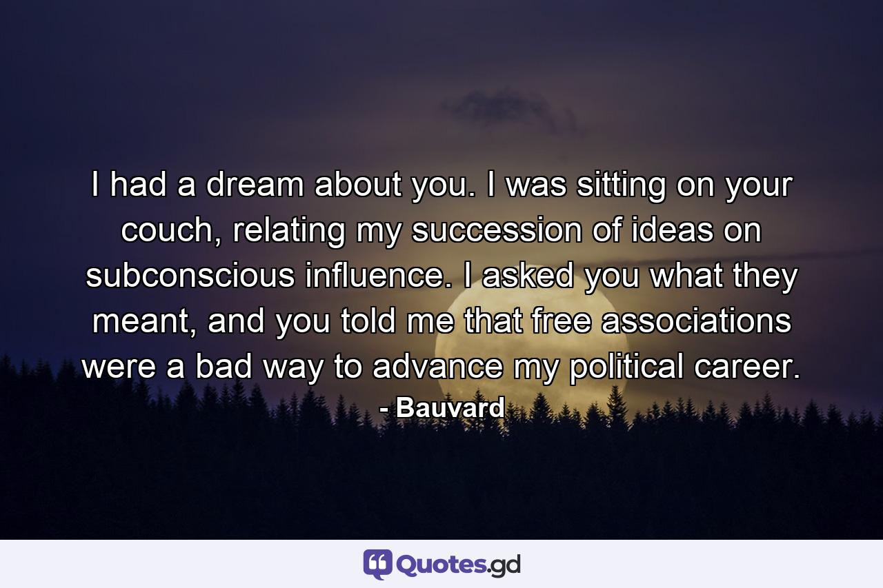 I had a dream about you. I was sitting on your couch, relating my succession of ideas on subconscious influence. I asked you what they meant, and you told me that free associations were a bad way to advance my political career. - Quote by Bauvard