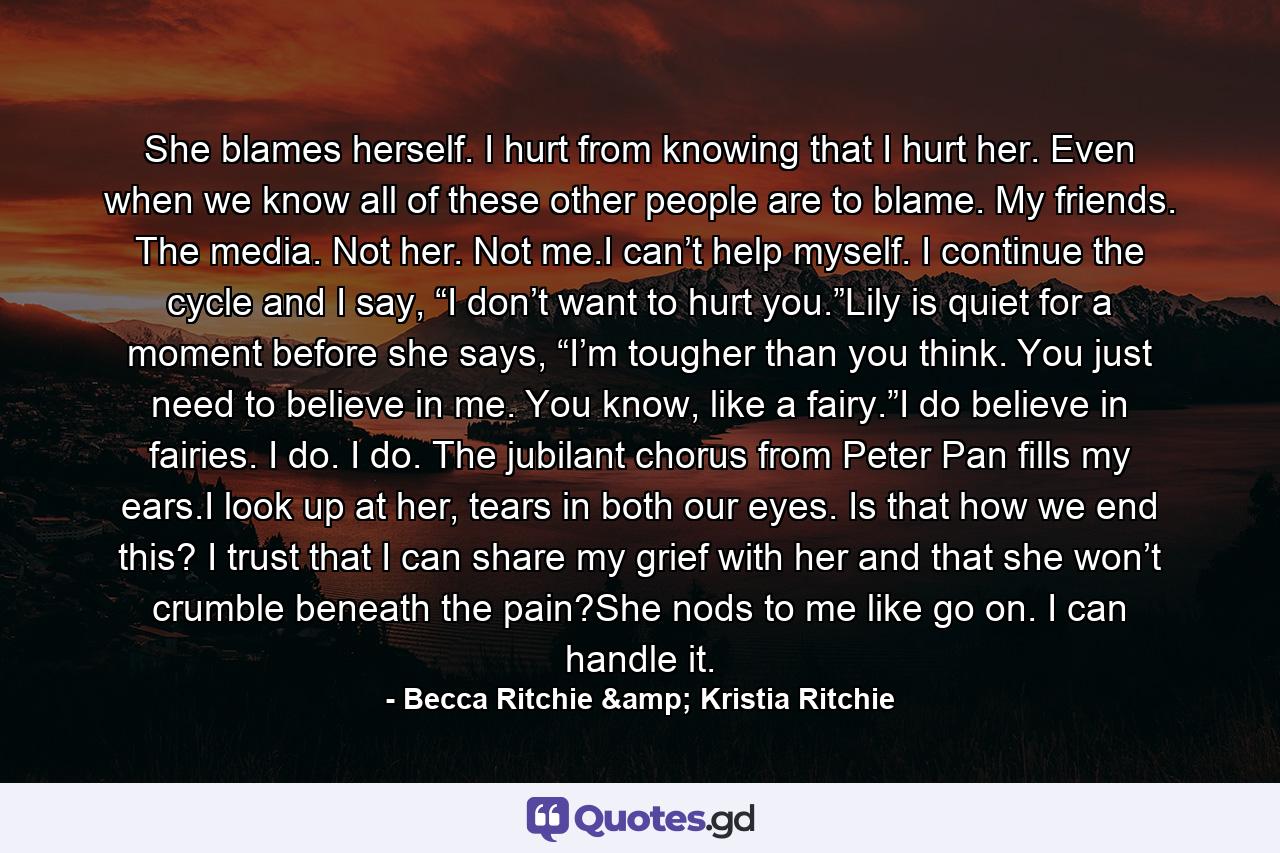 She blames herself. I hurt from knowing that I hurt her. Even when we know all of these other people are to blame. My friends. The media. Not her. Not me.I can’t help myself. I continue the cycle and I say, “I don’t want to hurt you.”Lily is quiet for a moment before she says, “I’m tougher than you think. You just need to believe in me. You know, like a fairy.”I do believe in fairies. I do. I do. The jubilant chorus from Peter Pan fills my ears.I look up at her, tears in both our eyes. Is that how we end this? I trust that I can share my grief with her and that she won’t crumble beneath the pain?She nods to me like go on. I can handle it. - Quote by Becca Ritchie & Kristia Ritchie