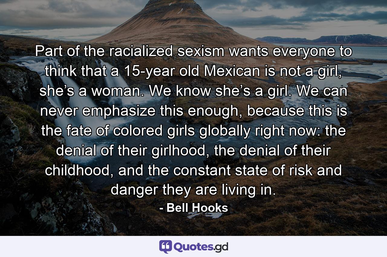 Part of the racialized sexism wants everyone to think that a 15-year old Mexican is not a girl, she’s a woman. We know she’s a girl. We can never emphasize this enough, because this is the fate of colored girls globally right now: the denial of their girlhood, the denial of their childhood, and the constant state of risk and danger they are living in. - Quote by Bell Hooks