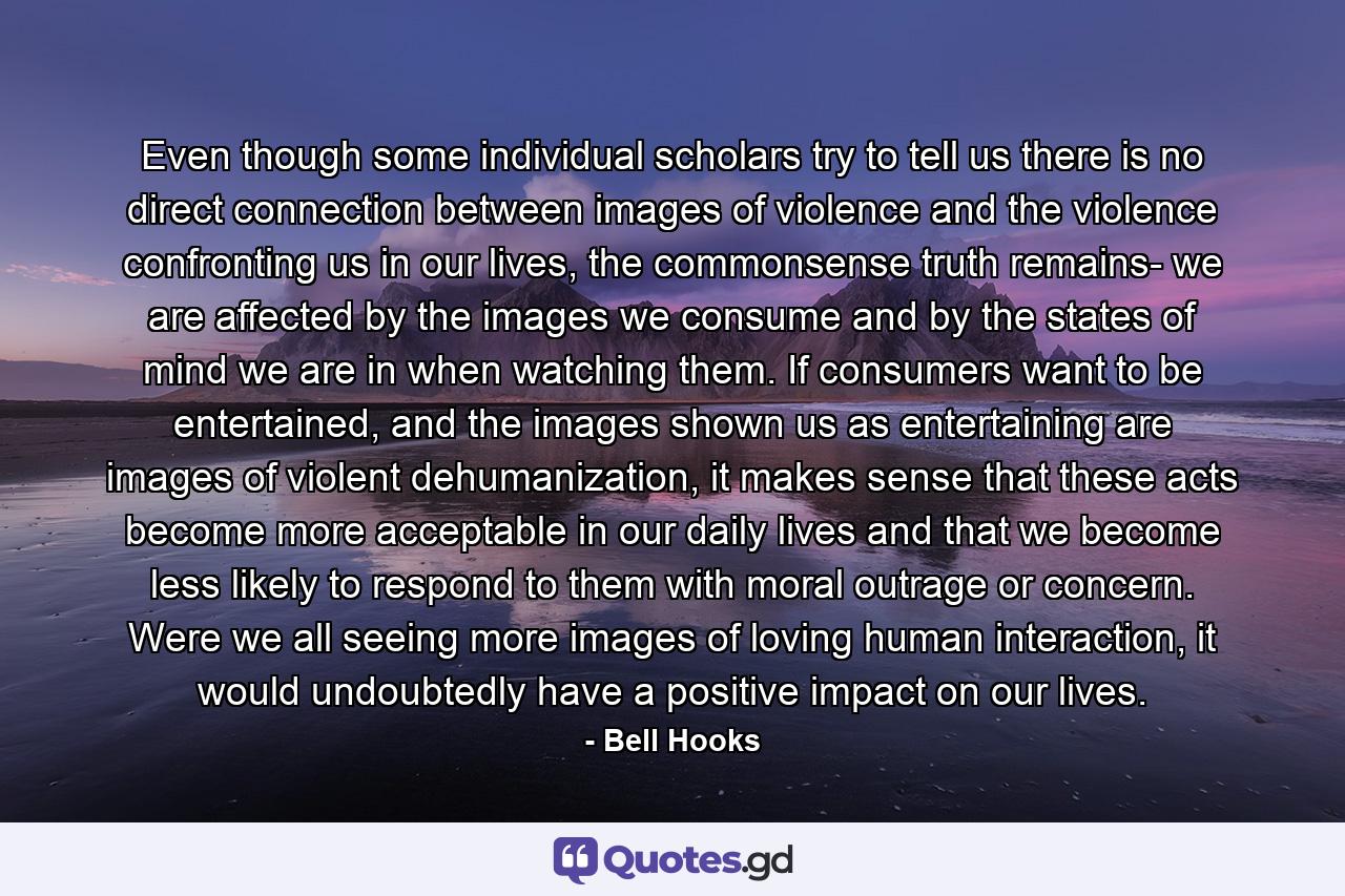 Even though some individual scholars try to tell us there is no direct connection between images of violence and the violence confronting us in our lives, the commonsense truth remains- we are affected by the images we consume and by the states of mind we are in when watching them. If consumers want to be entertained, and the images shown us as entertaining are images of violent dehumanization, it makes sense that these acts become more acceptable in our daily lives and that we become less likely to respond to them with moral outrage or concern. Were we all seeing more images of loving human interaction, it would undoubtedly have a positive impact on our lives. - Quote by Bell Hooks