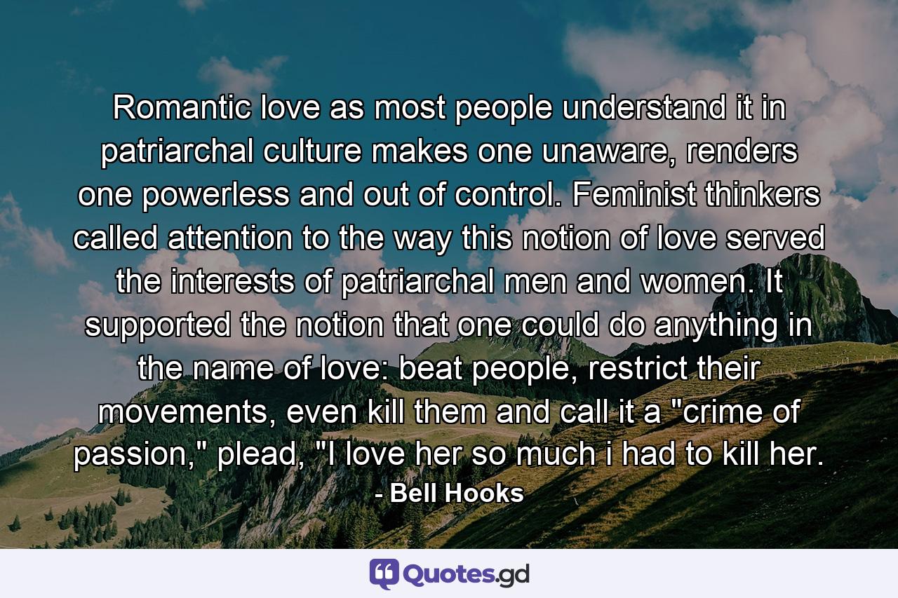 Romantic love as most people understand it in patriarchal culture makes one unaware, renders one powerless and out of control. Feminist thinkers called attention to the way this notion of love served the interests of patriarchal men and women. It supported the notion that one could do anything in the name of love: beat people, restrict their movements, even kill them and call it a 