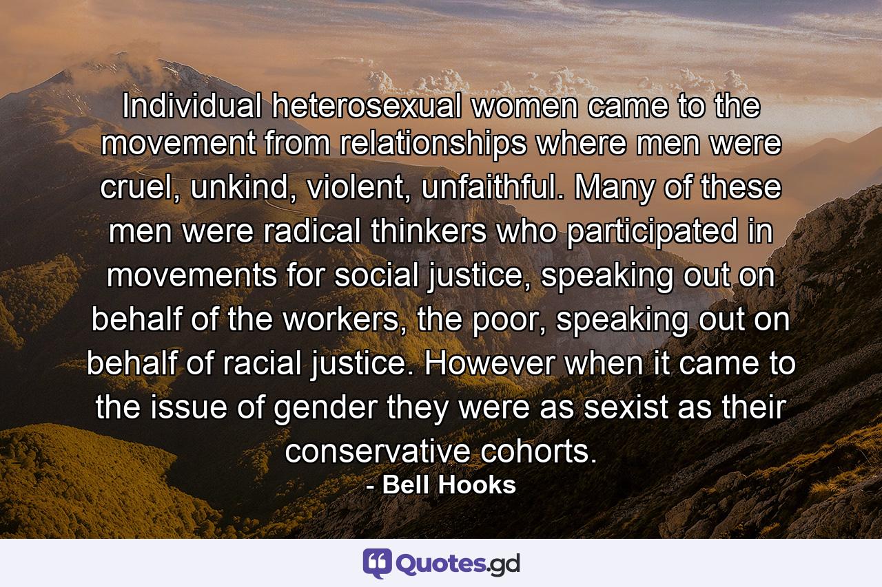 Individual heterosexual women came to the movement from relationships where men were cruel, unkind, violent, unfaithful. Many of these men were radical thinkers who participated in movements for social justice, speaking out on behalf of the workers, the poor, speaking out on behalf of racial justice. However when it came to the issue of gender they were as sexist as their conservative cohorts. - Quote by Bell Hooks