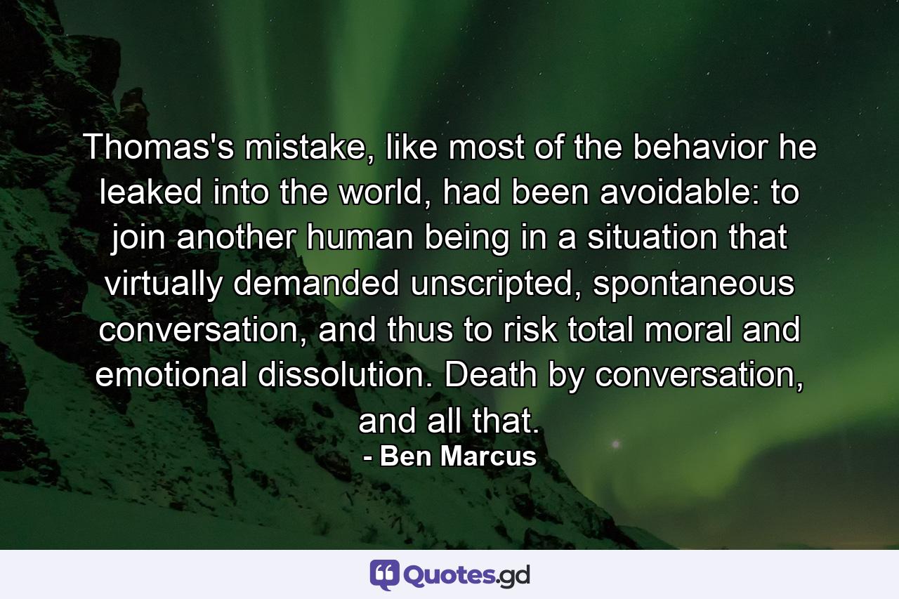 Thomas's mistake, like most of the behavior he leaked into the world, had been avoidable: to join another human being in a situation that virtually demanded unscripted, spontaneous conversation, and thus to risk total moral and emotional dissolution. Death by conversation, and all that. - Quote by Ben Marcus