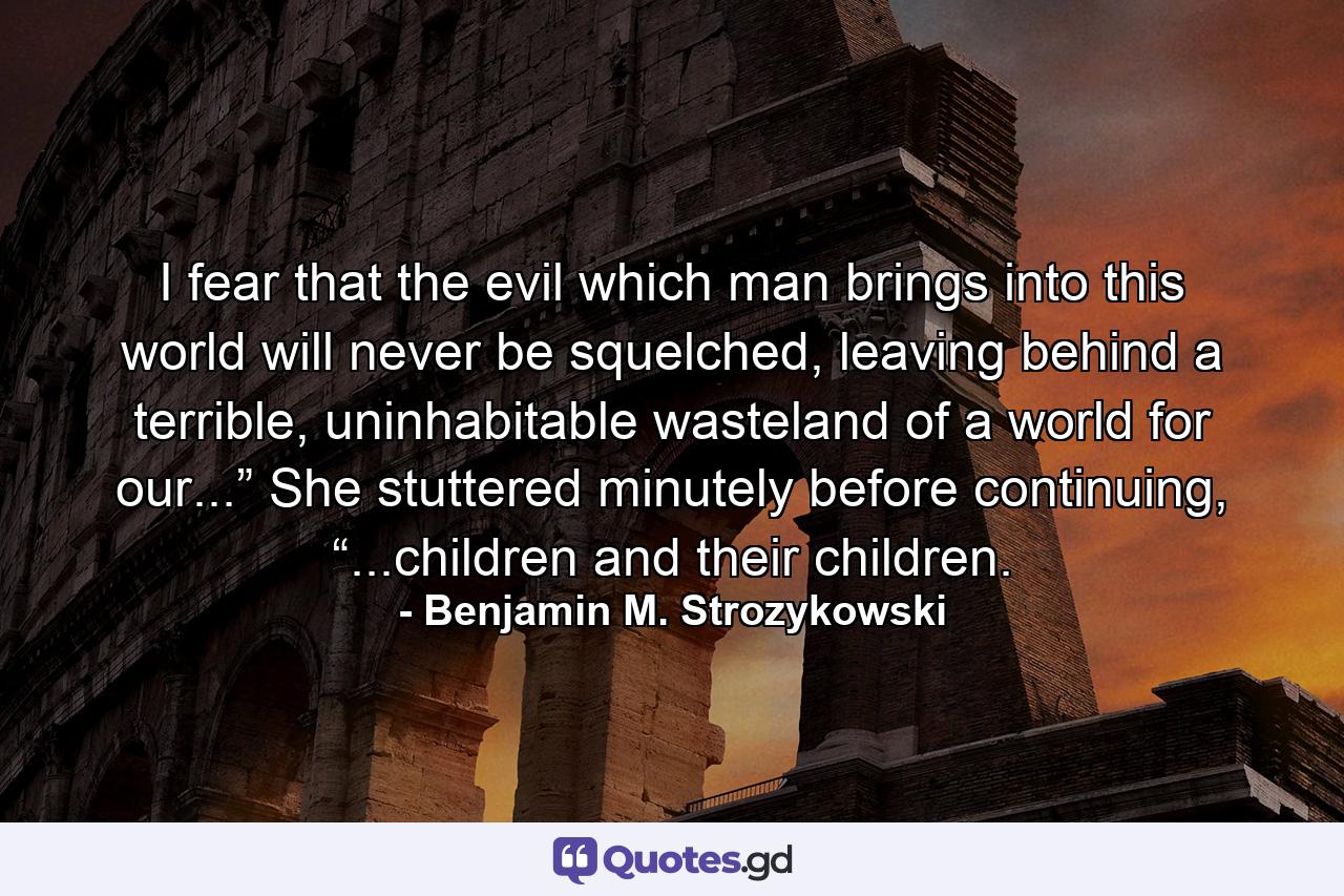 I fear that the evil which man brings into this world will never be squelched, leaving behind a terrible, uninhabitable wasteland of a world for our...” She stuttered minutely before continuing, “...children and their children. - Quote by Benjamin M. Strozykowski