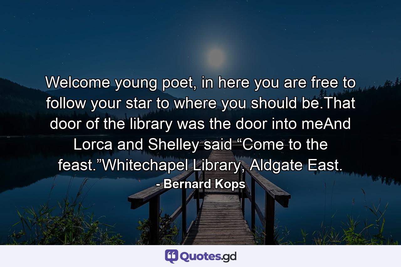 Welcome young poet, in here you are free to follow your star to where you should be.That door of the library was the door into meAnd Lorca and Shelley said “Come to the feast.”Whitechapel Library, Aldgate East. - Quote by Bernard Kops