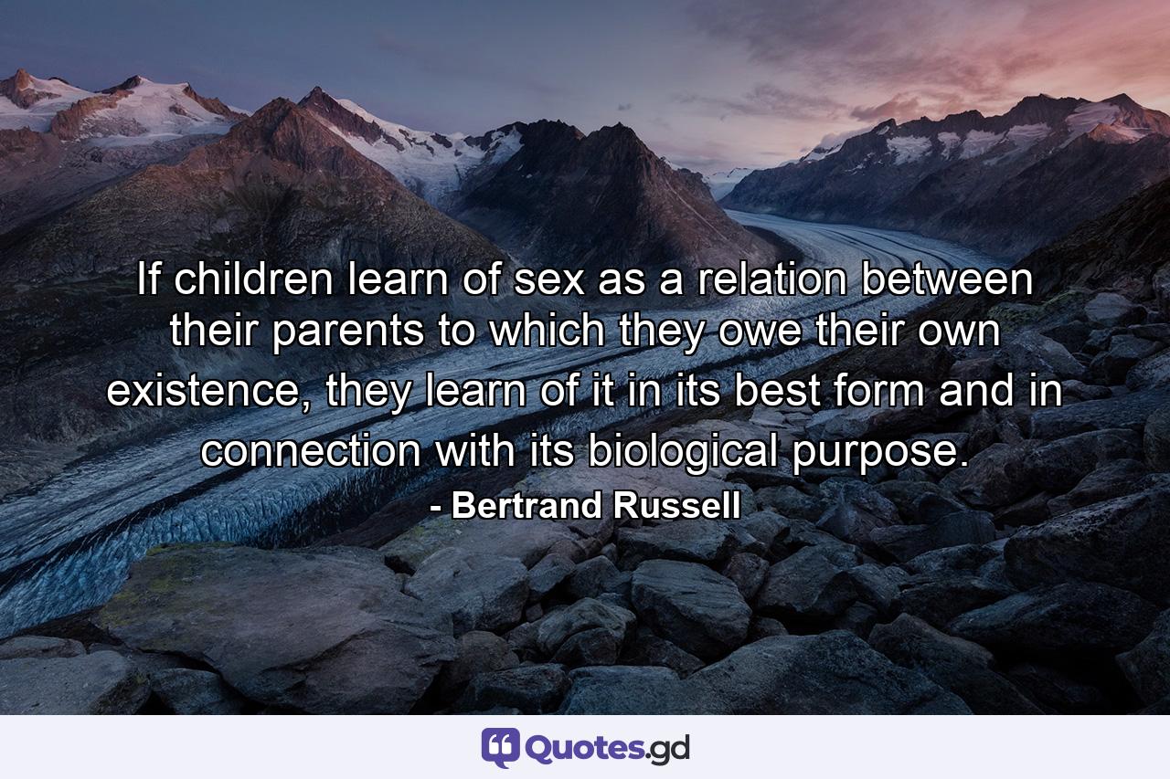 If children learn of sex as a relation between their parents to which they owe their own existence, they learn of it in its best form and in connection with its biological purpose. - Quote by Bertrand Russell