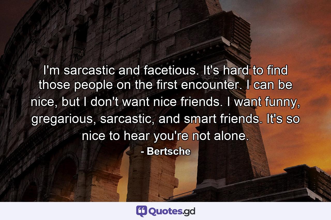 I'm sarcastic and facetious. It's hard to find those people on the first encounter. I can be nice, but I don't want nice friends. I want funny, gregarious, sarcastic, and smart friends. It's so nice to hear you're not alone. - Quote by Bertsche