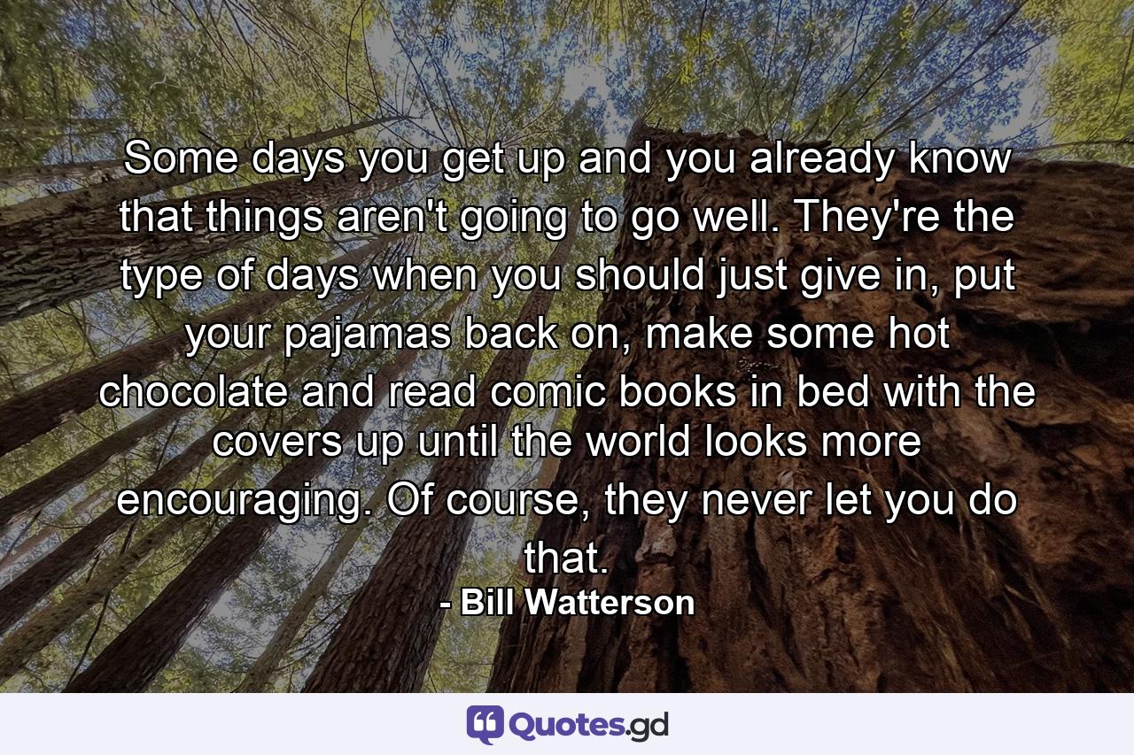 Some days you get up and you already know that things aren't going to go well. They're the type of days when you should just give in, put your pajamas back on, make some hot chocolate and read comic books in bed with the covers up until the world looks more encouraging. Of course, they never let you do that. - Quote by Bill Watterson