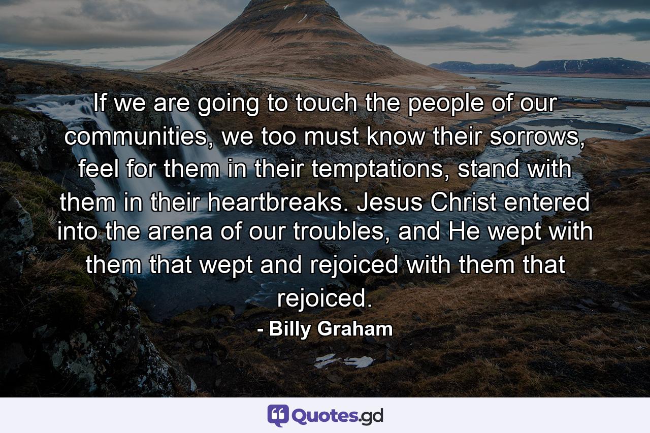 If we are going to touch the people of our communities, we too must know their sorrows, feel for them in their temptations, stand with them in their heartbreaks. Jesus Christ entered into the arena of our troubles, and He wept with them that wept and rejoiced with them that rejoiced. - Quote by Billy Graham