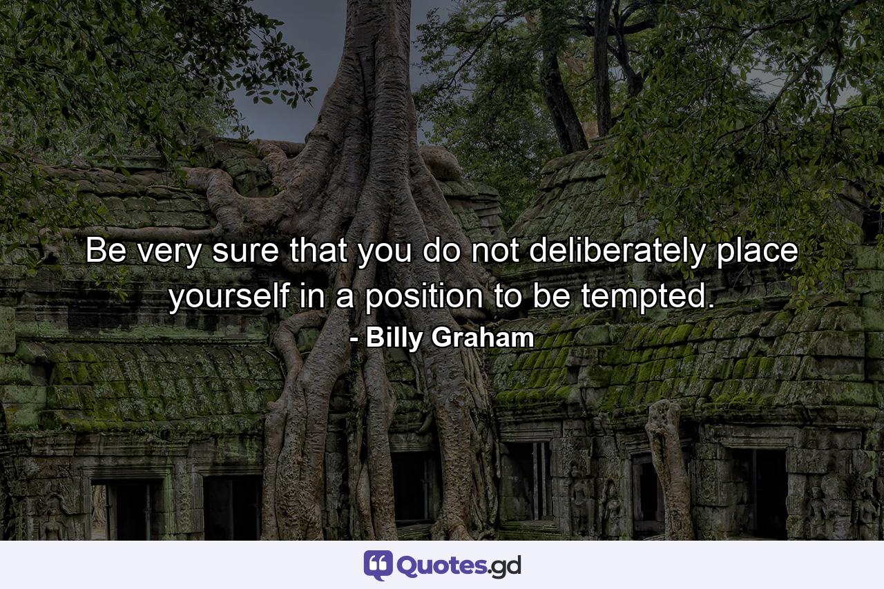 Be very sure that you do not deliberately place yourself in a position to be tempted. - Quote by Billy Graham