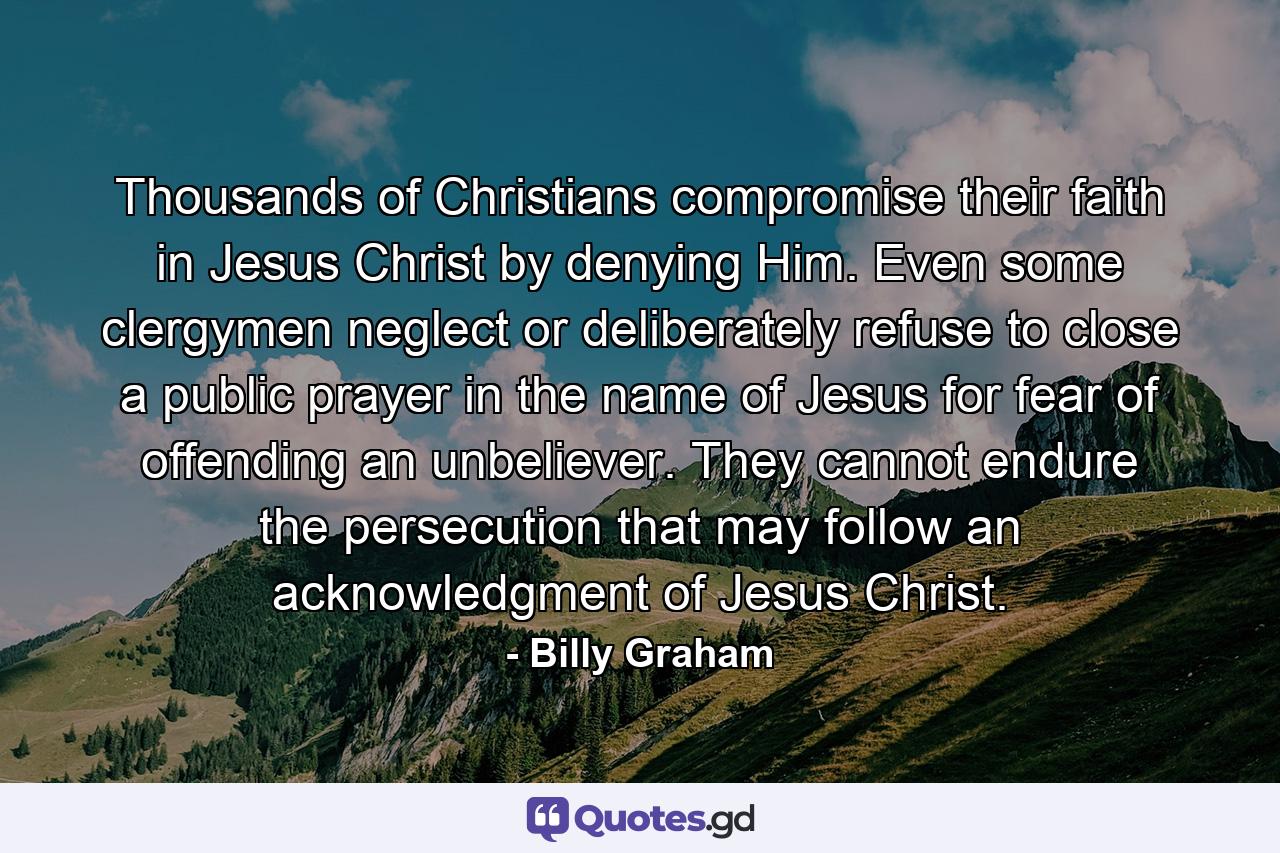 Thousands of Christians compromise their faith in Jesus Christ by denying Him. Even some clergymen neglect or deliberately refuse to close a public prayer in the name of Jesus for fear of offending an unbeliever. They cannot endure the persecution that may follow an acknowledgment of Jesus Christ. - Quote by Billy Graham