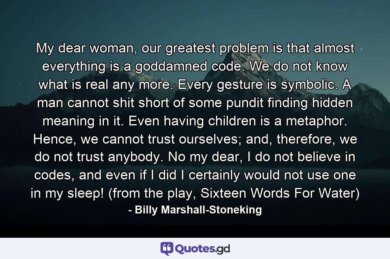 My dear woman, our greatest problem is that almost everything is a goddamned code. We do not know what is real any more. Every gesture is symbolic. A man cannot shit short of some pundit finding hidden meaning in it. Even having children is a metaphor. Hence, we cannot trust ourselves; and, therefore, we do not trust anybody. No my dear, I do not believe in codes, and even if I did I certainly would not use one in my sleep! (from the play, Sixteen Words For Water) - Quote by Billy Marshall-Stoneking