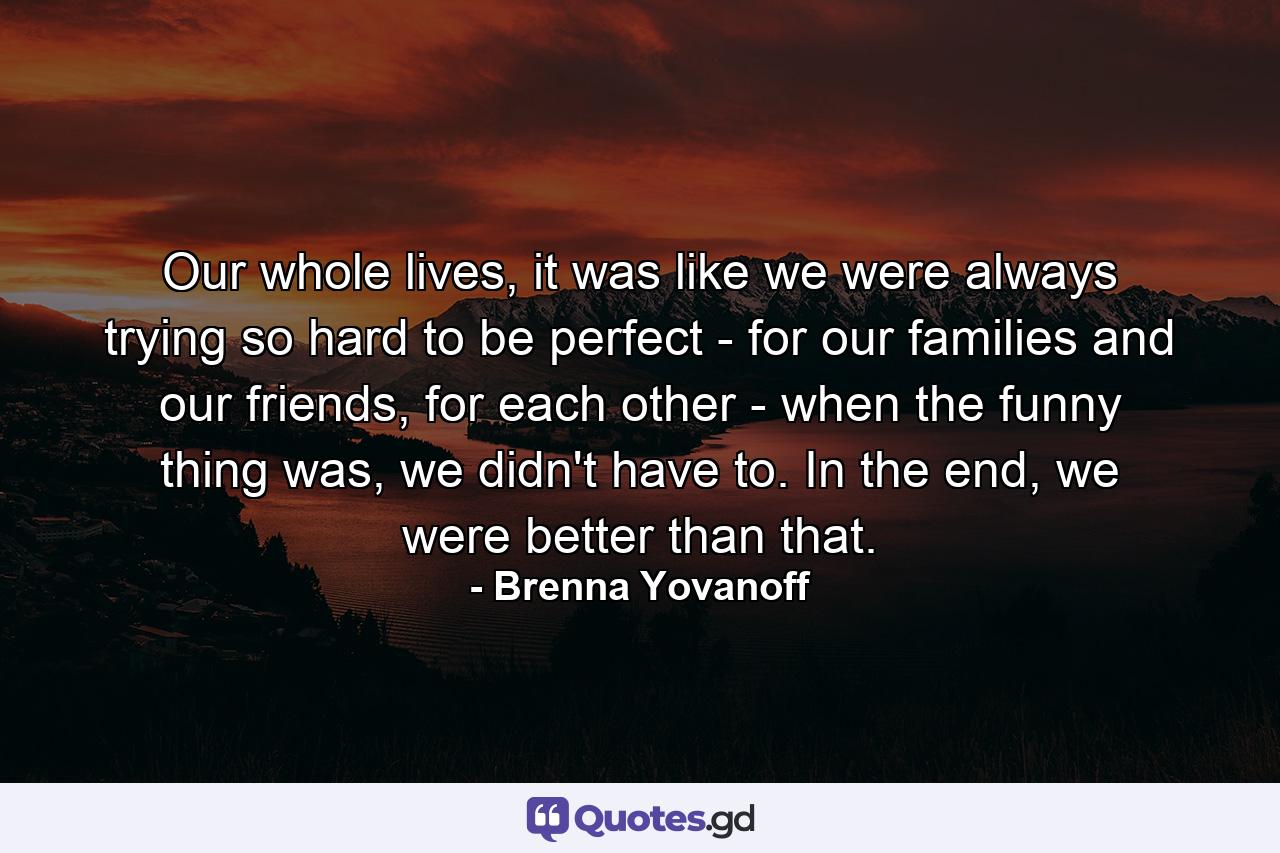 Our whole lives, it was like we were always trying so hard to be perfect - for our families and our friends, for each other - when the funny thing was, we didn't have to. In the end, we were better than that. - Quote by Brenna Yovanoff