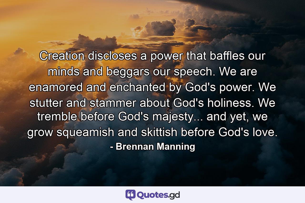 Creation discloses a power that baffles our minds and beggars our speech. We are enamored and enchanted by God's power. We stutter and stammer about God's holiness. We tremble before God's majesty... and yet, we grow squeamish and skittish before God's love. - Quote by Brennan Manning