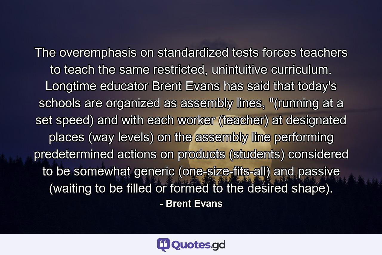 The overemphasis on standardized tests forces teachers to teach the same restricted, unintuitive curriculum. Longtime educator Brent Evans has said that today's schools are organized as assembly lines, 