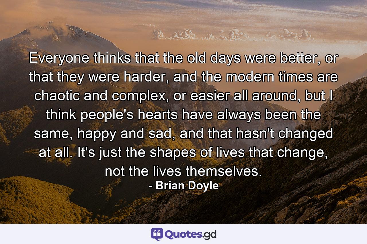 Everyone thinks that the old days were better, or that they were harder, and the modern times are chaotic and complex, or easier all around, but I think people's hearts have always been the same, happy and sad, and that hasn't changed at all. It's just the shapes of lives that change, not the lives themselves. - Quote by Brian Doyle