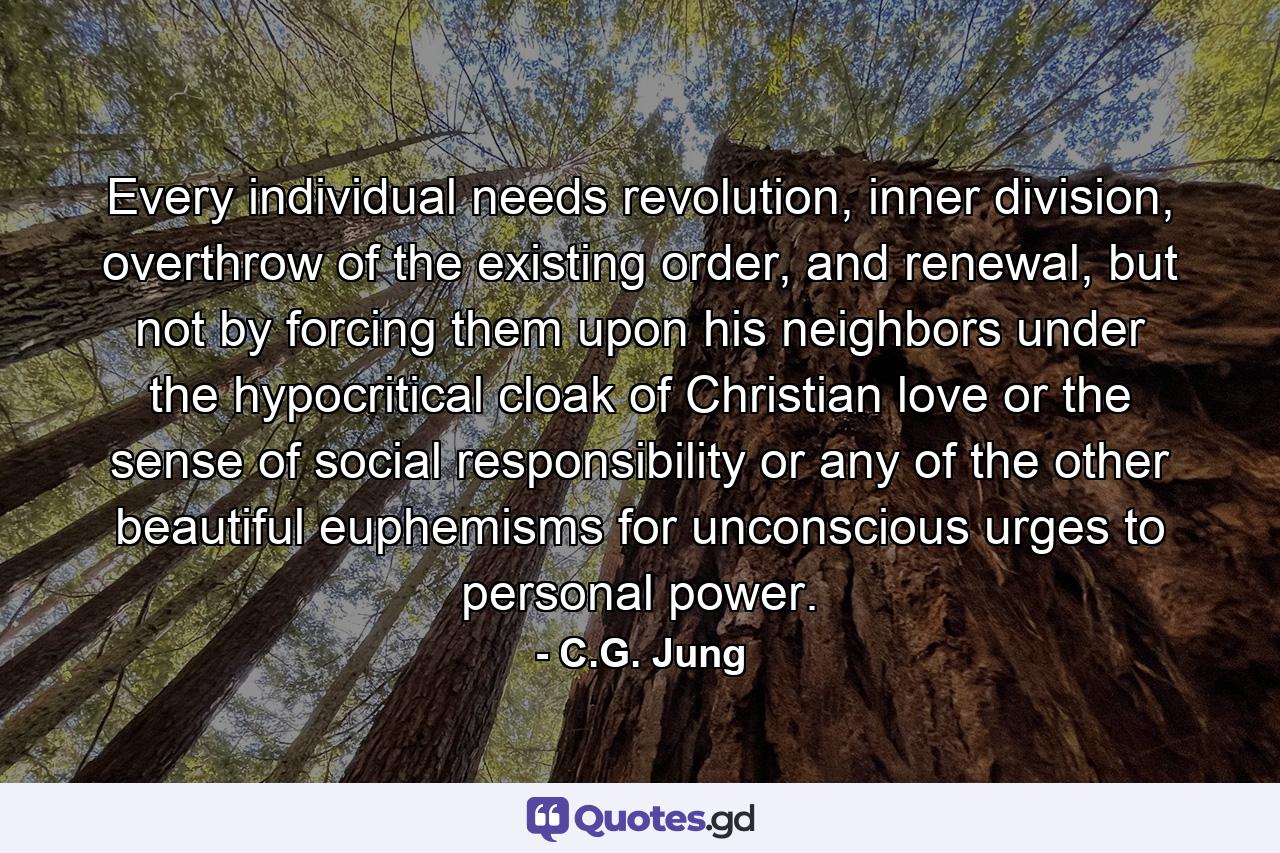 Every individual needs revolution, inner division, overthrow of the existing order, and renewal, but not by forcing them upon his neighbors under the hypocritical cloak of Christian love or the sense of social responsibility or any of the other beautiful euphemisms for unconscious urges to personal power. - Quote by C.G. Jung