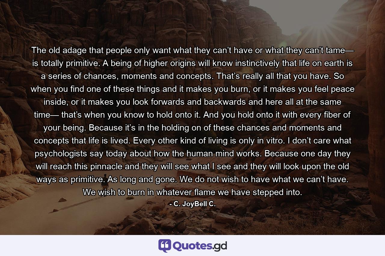 The old adage that people only want what they can’t have or what they can’t tame— is totally primitive. A being of higher origins will know instinctively that life on earth is a series of chances, moments and concepts. That’s really all that you have. So when you find one of these things and it makes you burn, or it makes you feel peace inside, or it makes you look forwards and backwards and here all at the same time— that’s when you know to hold onto it. And you hold onto it with every fiber of your being. Because it’s in the holding on of these chances and moments and concepts that life is lived. Every other kind of living is only in vitro. I don’t care what psychologists say today about how the human mind works. Because one day they will reach this pinnacle and they will see what I see and they will look upon the old ways as primitive. As long and gone. We do not wish to have what we can’t have. We wish to burn in whatever flame we have stepped into. - Quote by C. JoyBell C.