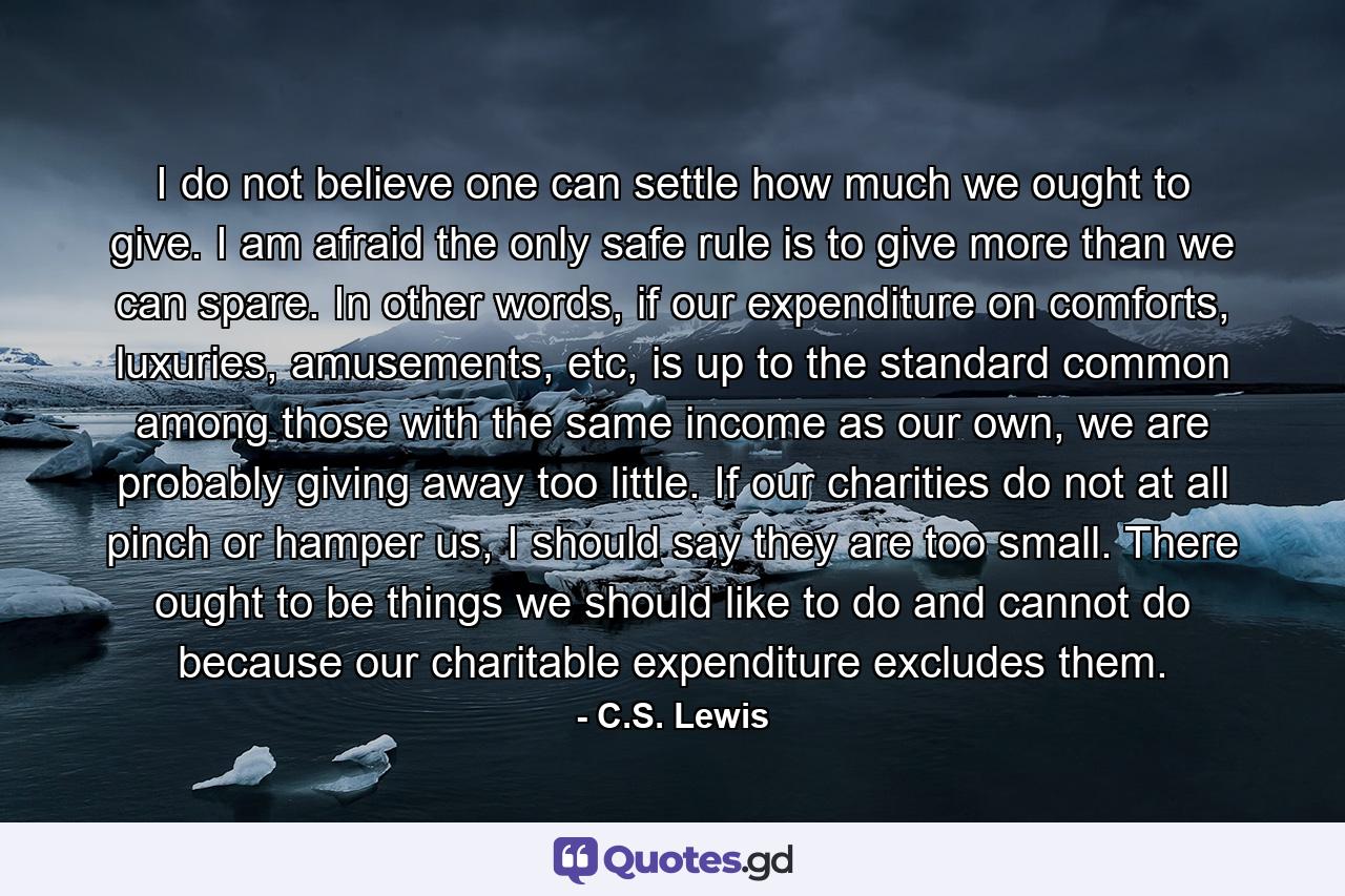 I do not believe one can settle how much we ought to give. I am afraid the only safe rule is to give more than we can spare. In other words, if our expenditure on comforts, luxuries, amusements, etc, is up to the standard common among those with the same income as our own, we are probably giving away too little. If our charities do not at all pinch or hamper us, I should say they are too small. There ought to be things we should like to do and cannot do because our charitable expenditure excludes them. - Quote by C.S. Lewis