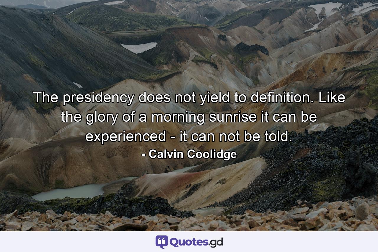 The presidency does not yield to definition. Like the glory of a morning sunrise  it can be experienced - it can not be told. - Quote by Calvin Coolidge