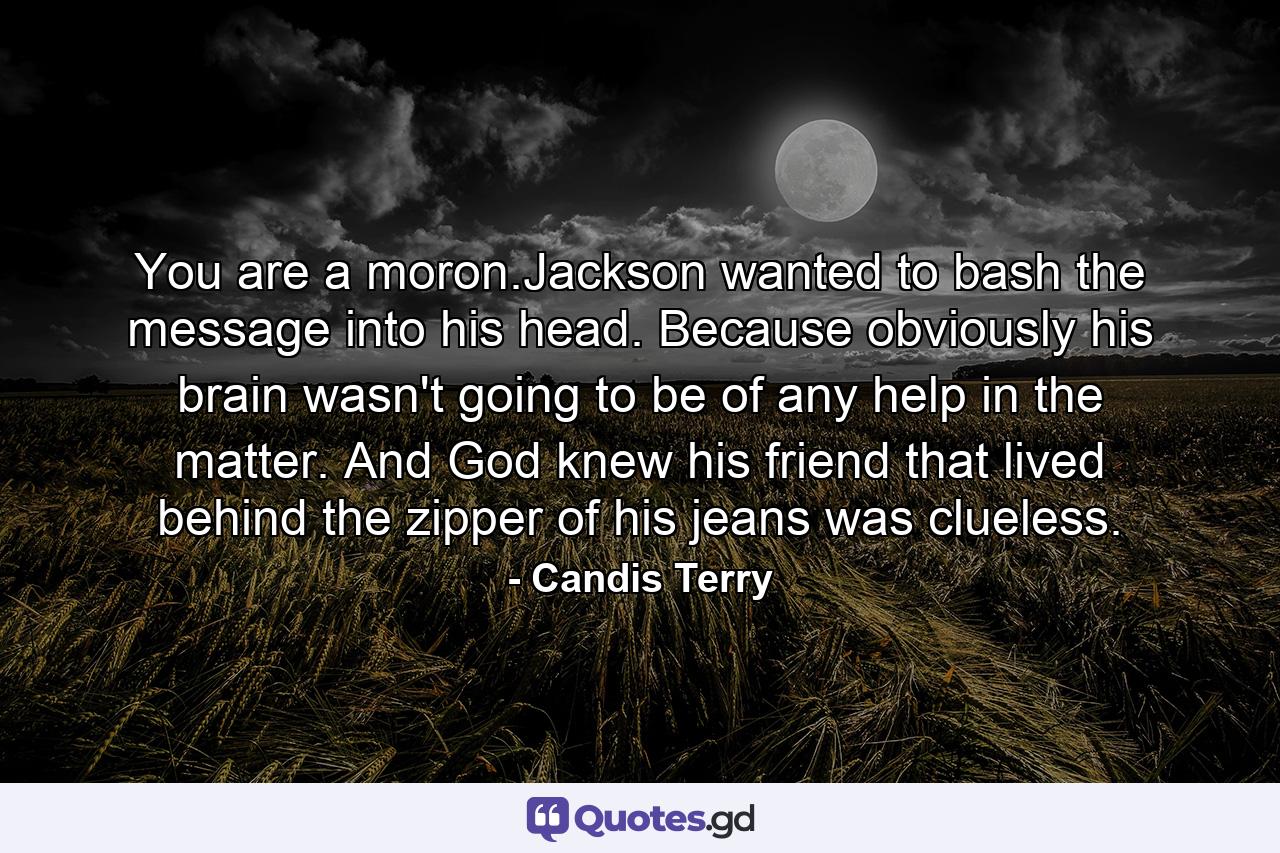 You are a moron.Jackson wanted to bash the message into his head. Because obviously his brain wasn't going to be of any help in the matter. And God knew his friend that lived behind the zipper of his jeans was clueless. - Quote by Candis Terry