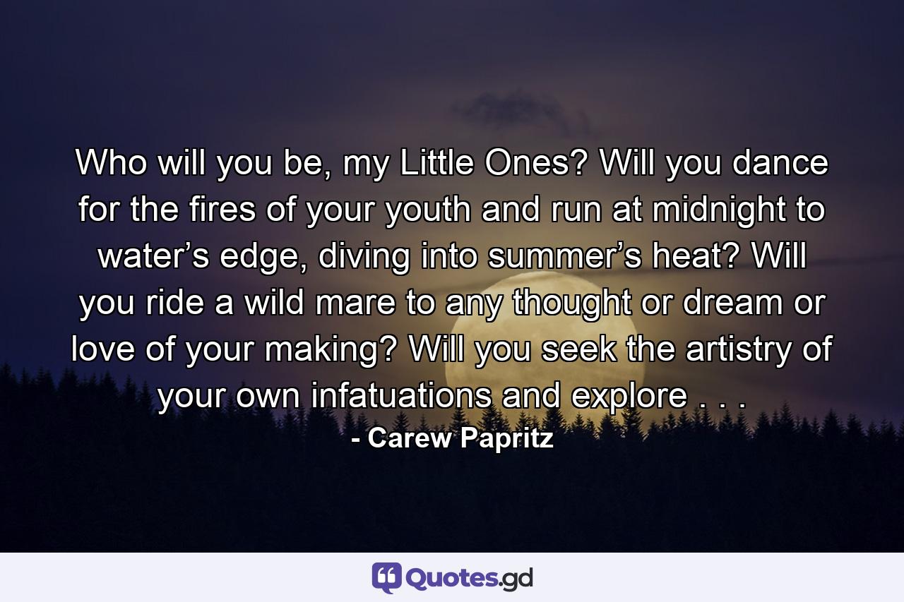 Who will you be, my Little Ones? Will you dance for the fires of your youth and run at midnight to water’s edge, diving into summer’s heat? Will you ride a wild mare to any thought or dream or love of your making? Will you seek the artistry of your own infatuations and explore . . . - Quote by Carew Papritz