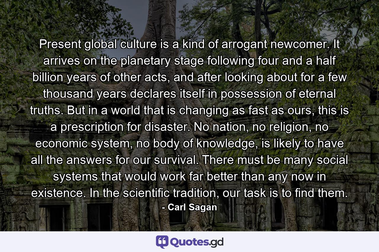 Present global culture is a kind of arrogant newcomer. It arrives on the planetary stage following four and a half billion years of other acts, and after looking about for a few thousand years declares itself in possession of eternal truths. But in a world that is changing as fast as ours, this is a prescription for disaster. No nation, no religion, no economic system, no body of knowledge, is likely to have all the answers for our survival. There must be many social systems that would work far better than any now in existence. In the scientific tradition, our task is to find them. - Quote by Carl Sagan