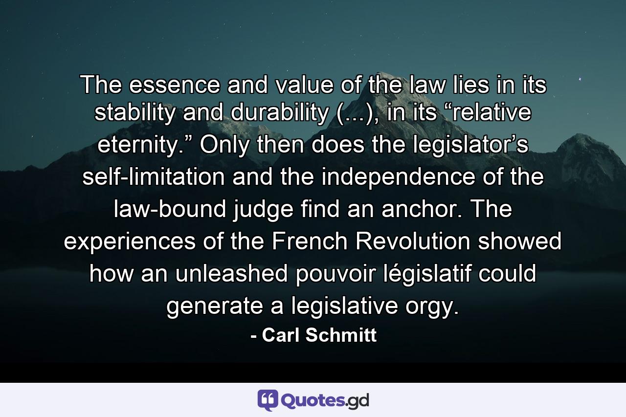 The essence and value of the law lies in its stability and durability (...), in its “relative eternity.” Only then does the legislator’s self-limitation and the independence of the law-bound judge find an anchor. The experiences of the French Revolution showed how an unleashed pouvoir législatif could generate a legislative orgy. - Quote by Carl Schmitt