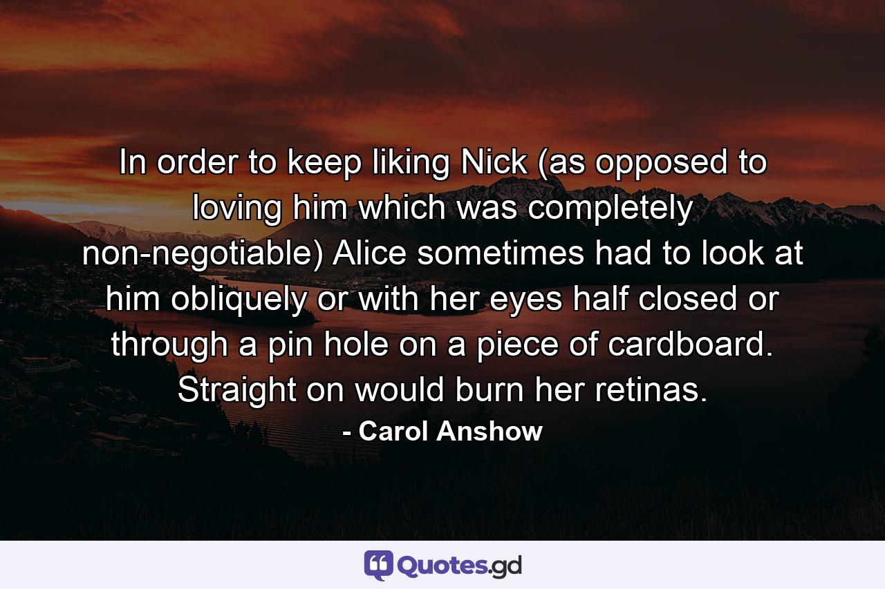 In order to keep liking Nick (as opposed to loving him which was completely non-negotiable) Alice sometimes had to look at him obliquely or with her eyes half closed or through a pin hole on a piece of cardboard. Straight on would burn her retinas. - Quote by Carol Anshow