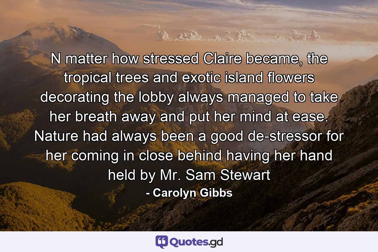 N matter how stressed Claire became, the tropical trees and exotic island flowers decorating the lobby always managed to take her breath away and put her mind at ease. Nature had always been a good de-stressor for her coming in close behind having her hand held by Mr. Sam Stewart - Quote by Carolyn Gibbs