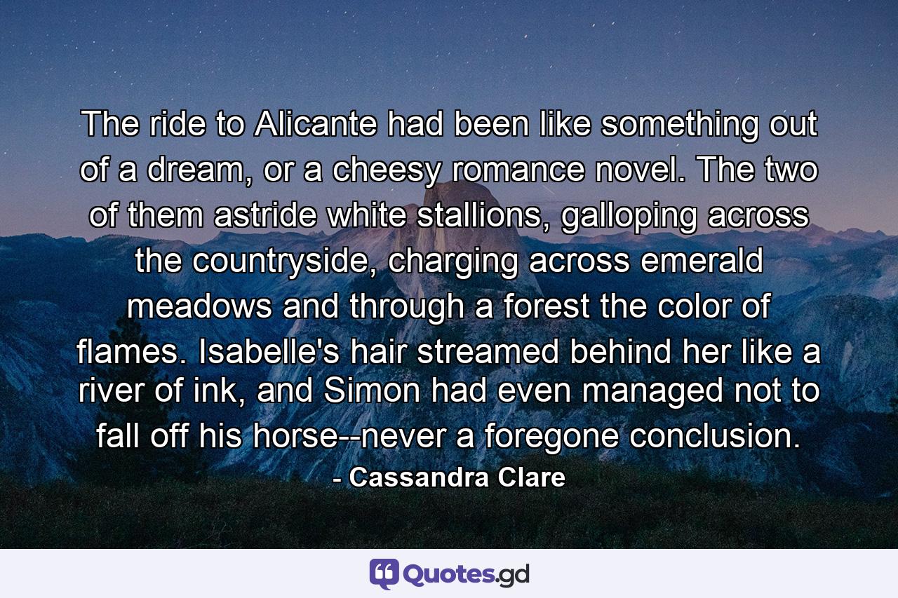 The ride to Alicante had been like something out of a dream, or a cheesy romance novel. The two of them astride white stallions, galloping across the countryside, charging across emerald meadows and through a forest the color of flames. Isabelle's hair streamed behind her like a river of ink, and Simon had even managed not to fall off his horse--never a foregone conclusion. - Quote by Cassandra Clare