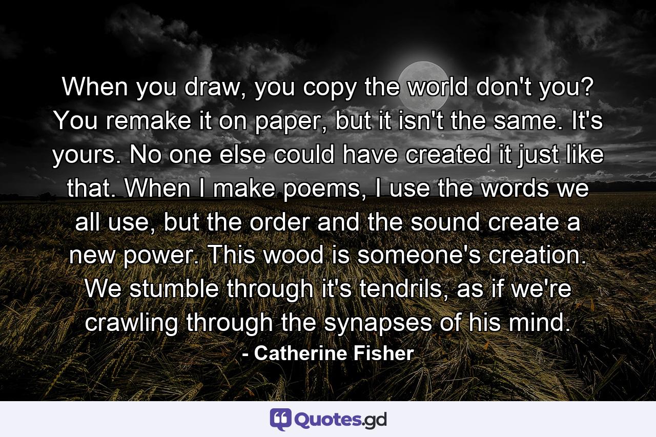 When you draw, you copy the world don't you? You remake it on paper, but it isn't the same. It's yours. No one else could have created it just like that. When I make poems, I use the words we all use, but the order and the sound create a new power. This wood is someone's creation. We stumble through it's tendrils, as if we're crawling through the synapses of his mind. - Quote by Catherine Fisher