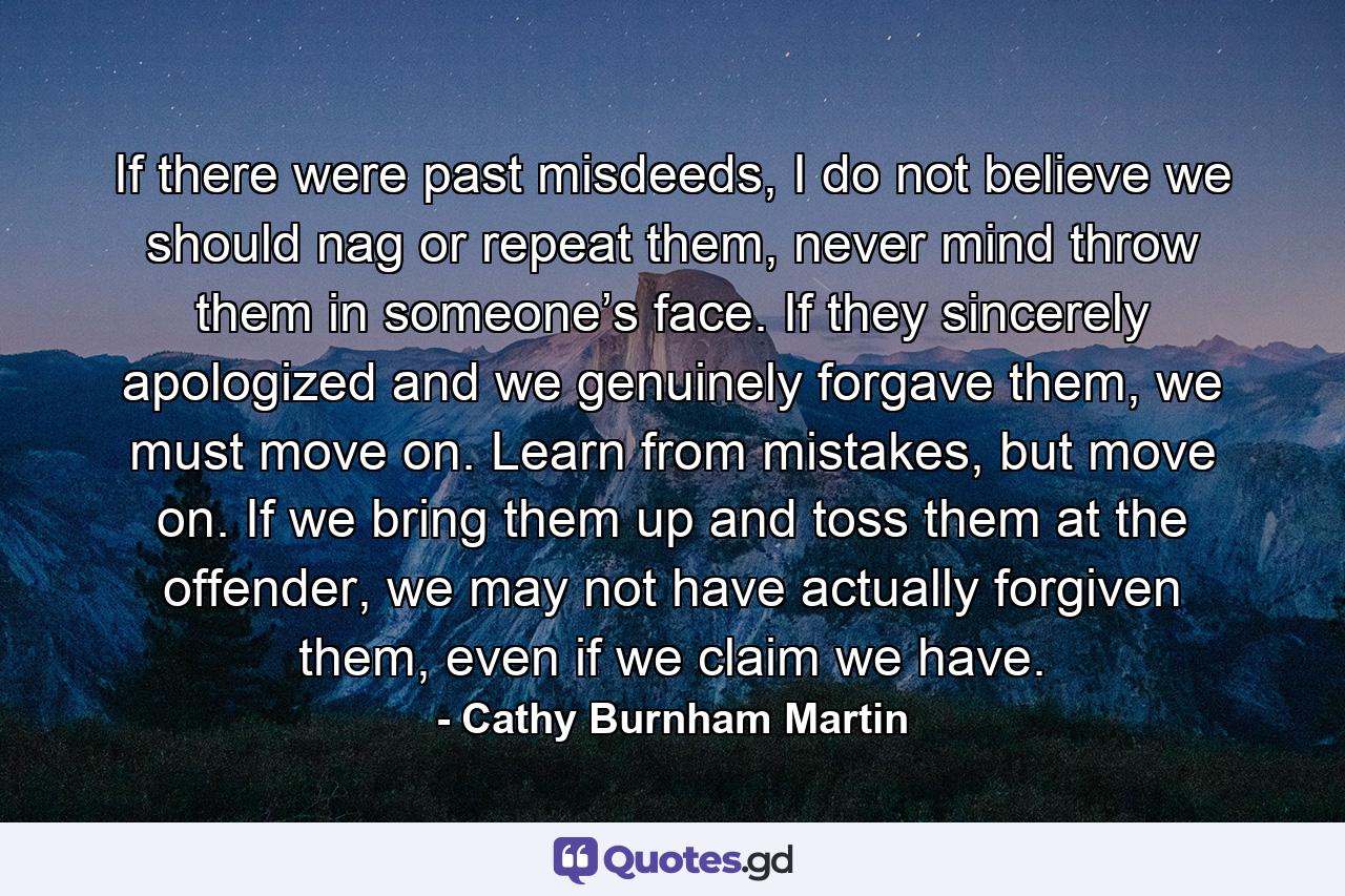 If there were past misdeeds, I do not believe we should nag or repeat them, never mind throw them in someone’s face. If they sincerely apologized and we genuinely forgave them, we must move on. Learn from mistakes, but move on. If we bring them up and toss them at the offender, we may not have actually forgiven them, even if we claim we have. - Quote by Cathy Burnham Martin