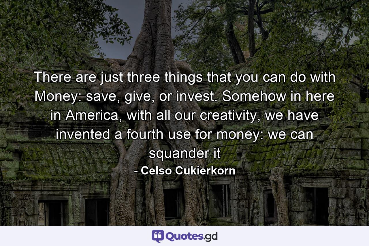 There are just three things that you can do with Money: save, give, or invest. Somehow in here in America, with all our creativity, we have invented a fourth use for money: we can squander it - Quote by Celso Cukierkorn