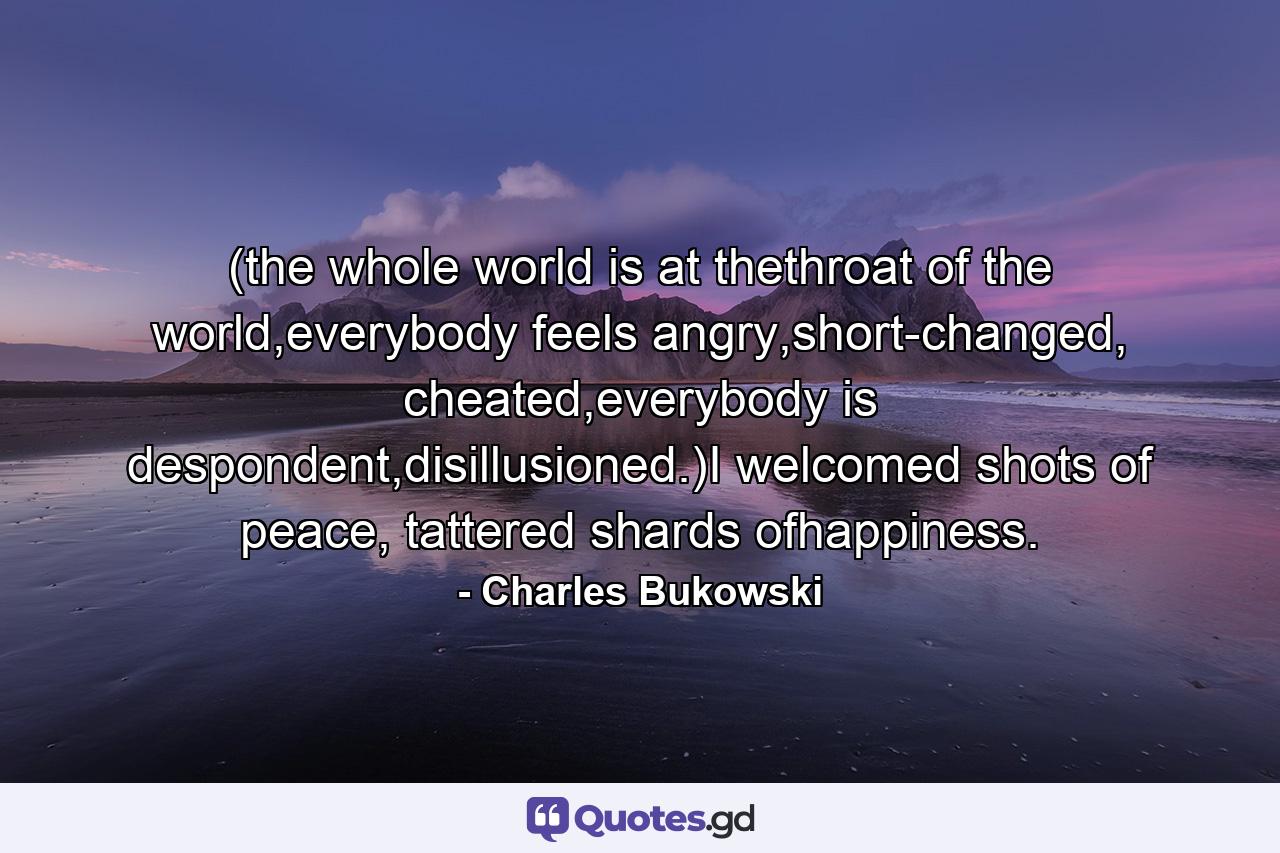 (the whole world is at thethroat of the world,everybody feels angry,short-changed, cheated,everybody is despondent,disillusioned.)I welcomed shots of peace, tattered shards ofhappiness. - Quote by Charles Bukowski