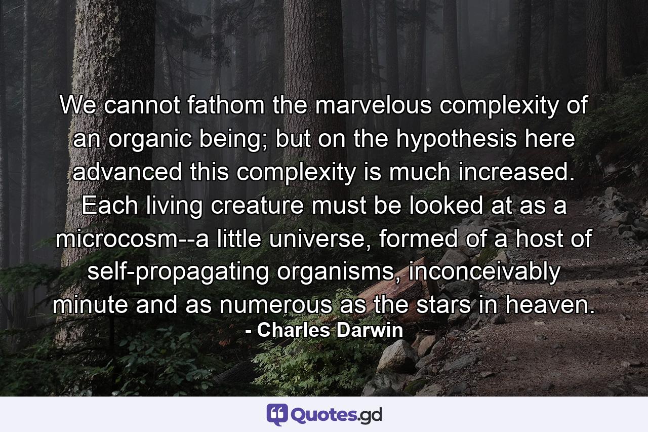 We cannot fathom the marvelous complexity of an organic being; but on the hypothesis here advanced this complexity is much increased. Each living creature must be looked at as a microcosm--a little universe, formed of a host of self-propagating organisms, inconceivably minute and as numerous as the stars in heaven. - Quote by Charles Darwin