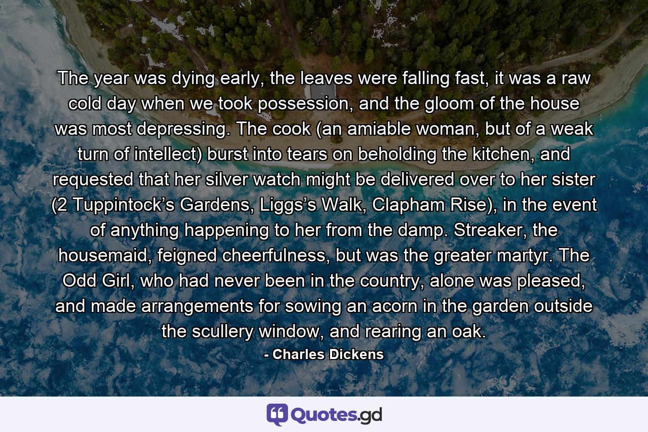 The year was dying early, the leaves were falling fast, it was a raw cold day when we took possession, and the gloom of the house was most depressing. The cook (an amiable woman, but of a weak turn of intellect) burst into tears on beholding the kitchen, and requested that her silver watch might be delivered over to her sister (2 Tuppintock’s Gardens, Liggs’s Walk, Clapham Rise), in the event of anything happening to her from the damp. Streaker, the housemaid, feigned cheerfulness, but was the greater martyr. The Odd Girl, who had never been in the country, alone was pleased, and made arrangements for sowing an acorn in the garden outside the scullery window, and rearing an oak. - Quote by Charles Dickens