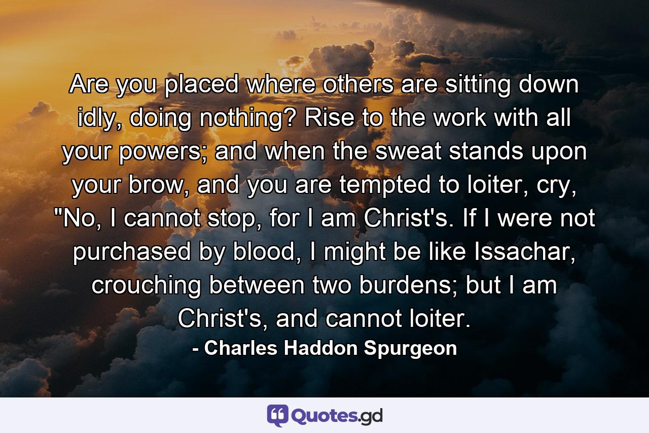 Are you placed where others are sitting down idly, doing nothing? Rise to the work with all your powers; and when the sweat stands upon your brow, and you are tempted to loiter, cry, 