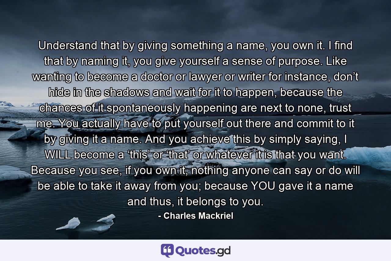 Understand that by giving something a name, you own it. I find that by naming it, you give yourself a sense of purpose. Like wanting to become a doctor or lawyer or writer for instance, don’t hide in the shadows and wait for it to happen, because the chances of it spontaneously happening are next to none, trust me. You actually have to put yourself out there and commit to it by giving it a name. And you achieve this by simply saying, I WILL become a ‘this’ or ‘that’ or whatever it is that you want. Because you see, if you own it, nothing anyone can say or do will be able to take it away from you; because YOU gave it a name and thus, it belongs to you. - Quote by Charles Mackriel