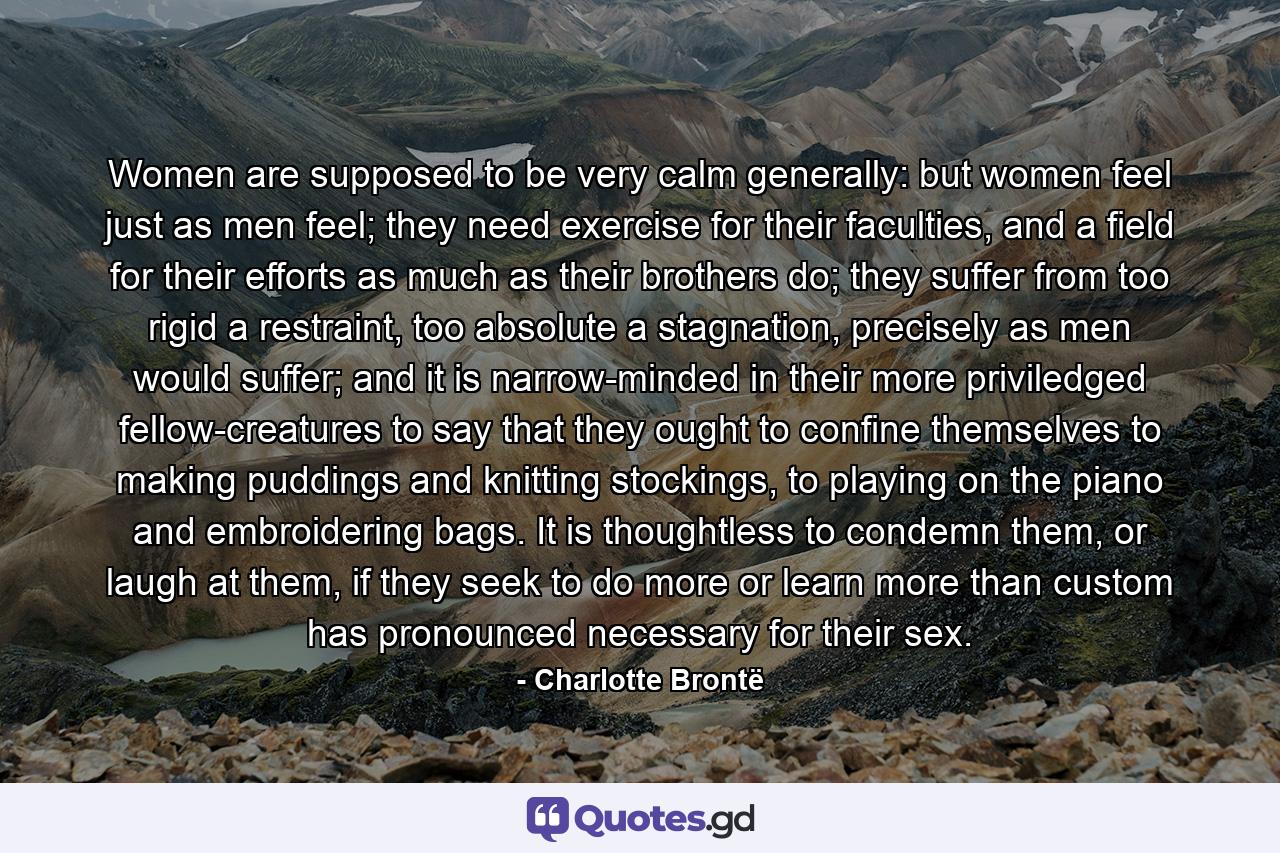 Women are supposed to be very calm generally: but women feel just as men feel; they need exercise for their faculties, and a field for their efforts as much as their brothers do; they suffer from too rigid a restraint, too absolute a stagnation, precisely as men would suffer; and it is narrow-minded in their more priviledged fellow-creatures to say that they ought to confine themselves to making puddings and knitting stockings, to playing on the piano and embroidering bags. It is thoughtless to condemn them, or laugh at them, if they seek to do more or learn more than custom has pronounced necessary for their sex. - Quote by Charlotte Brontë